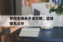 lol全球总决赛-关于甘冈主场负于波尔图，遗憾错失三分的信息